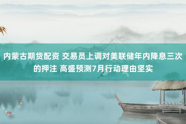 内蒙古期货配资 交易员上调对美联储年内降息三次的押注 高盛预测7月行动理由坚实